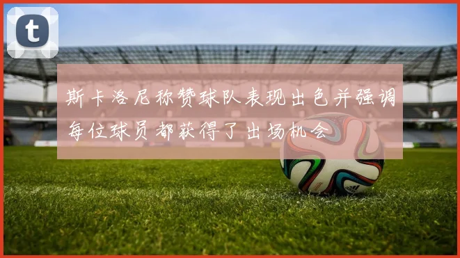 斯卡洛尼称赞球队表现出色并强调每位球员都获得了出场机会