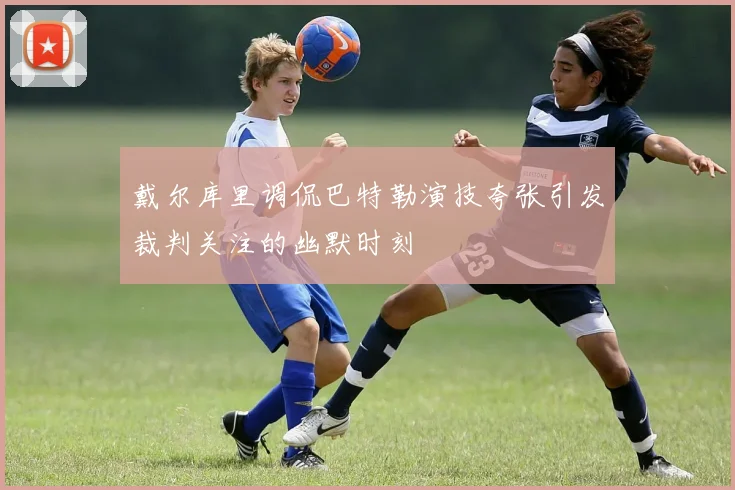 戴尔库里调侃巴特勒演技夸张引发裁判关注的幽默时刻
