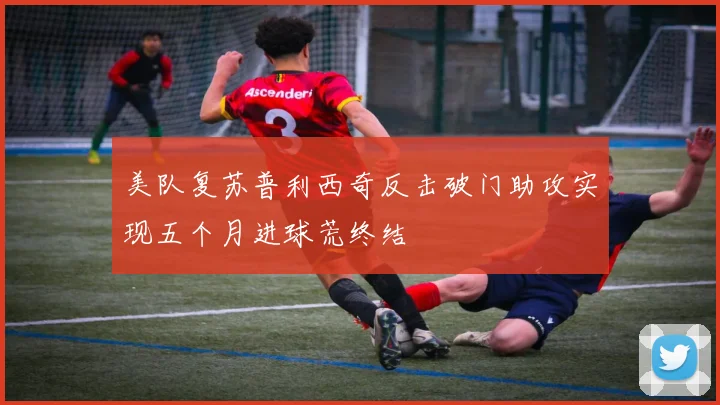 美队复苏普利西奇反击破门助攻实现五个月进球荒终结