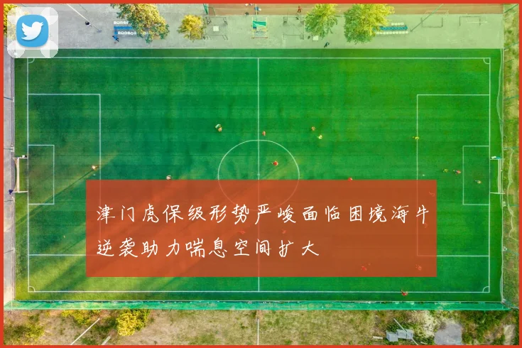 津门虎保级形势严峻面临困境海牛逆袭助力喘息空间扩大