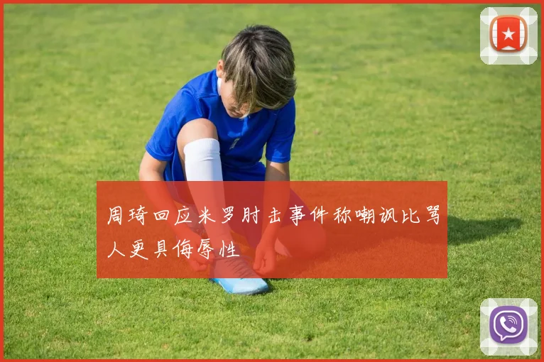周琦回应米罗肘击事件称嘲讽比骂人更具侮辱性