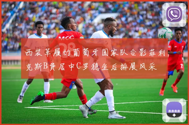 西装革履的葡萄牙国家队合影菲利克斯B费居中C罗稳坐后排展风采