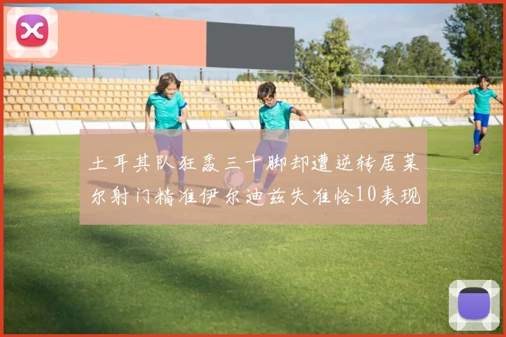 土耳其队狂轰三十脚却遭逆转居莱尔射门精准伊尔迪兹失准恰10表现平平