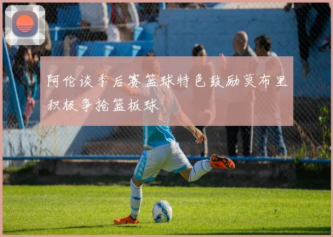 阿伦谈季后赛篮球特色鼓励莫布里积极争抢篮板球