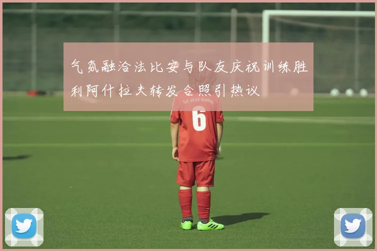 气氛融洽法比安与队友庆祝训练胜利阿什拉夫转发合照引热议