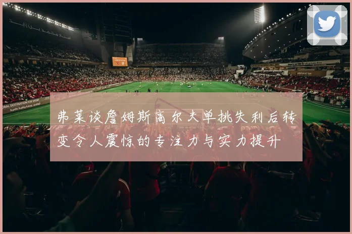 弗莱谈詹姆斯高尔夫单挑失利后转变令人震惊的专注力与实力提升