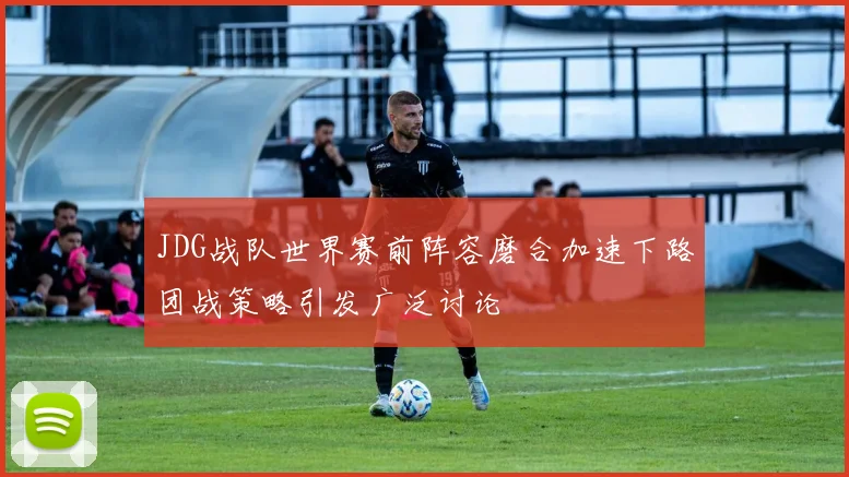 JDG战队世界赛前阵容磨合加速下路团战策略引发广泛讨论