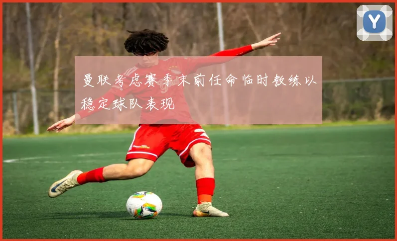 曼联考虑赛季末前任命临时教练以稳定球队表现