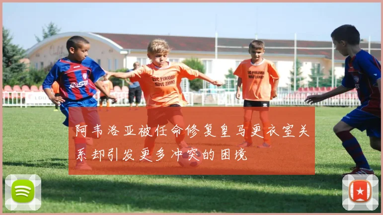 阿韦洛亚被任命修复皇马更衣室关系却引发更多冲突的困境