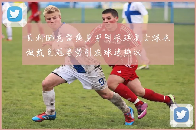 瓦科晒克雷桑身穿阿根廷复古球衣做戴皇冠姿势引发球迷热议