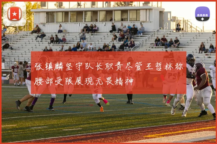 张镇麟坚守队长职责尽管王哲林称腰部受限展现无畏精神