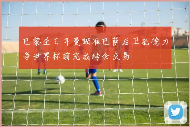 巴黎圣日耳曼瞄准巴萨后卫孔德力争世界杯前完成转会交易