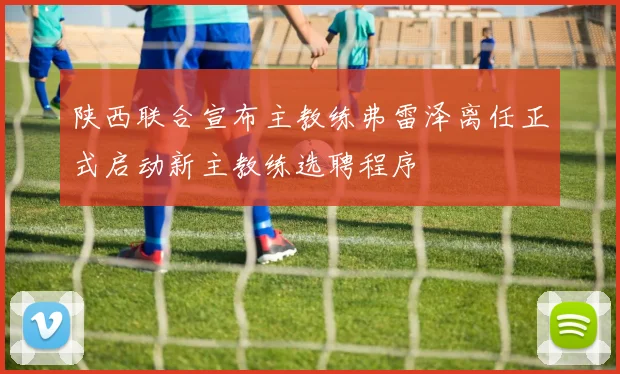 陕西联合宣布主教练弗雷泽离任正式启动新主教练选聘程序