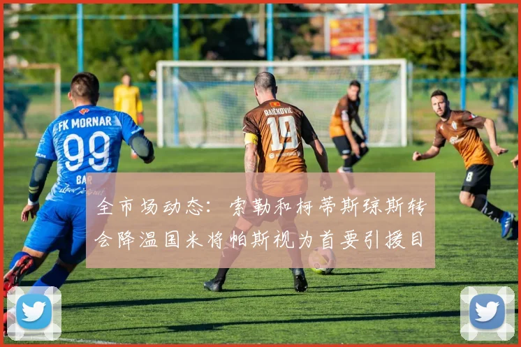 全市场动态：索勒和柯蒂斯琼斯转会降温国米将帕斯视为首要引援目标