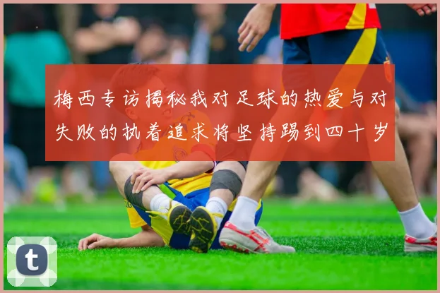 梅西专访揭秘我对足球的热爱与对失败的执着追求将坚持踢到四十岁