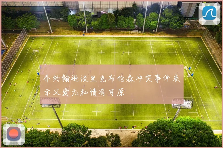乔约翰逊谈里克布伦森冲突事件表示父爱无私情有可原