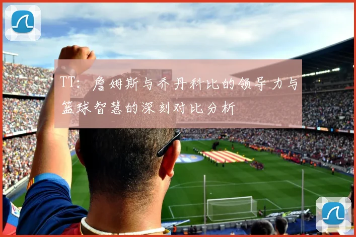 TT：詹姆斯与乔丹科比的领导力与篮球智慧的深刻对比分析
