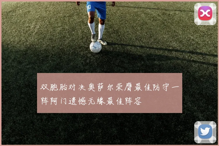 双胞胎对决奥萨尔荣膺最佳防守一阵阿门遗憾无缘最佳阵容