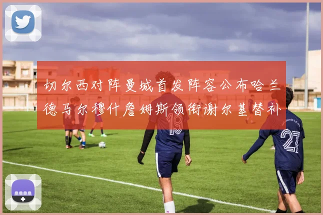 切尔西对阵曼城首发阵容公布哈兰德马尔穆什詹姆斯领衔谢尔基替补出战