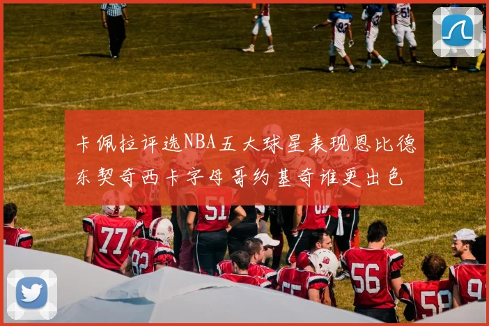 卡佩拉评选NBA五大球星表现恩比德东契奇西卡字母哥约基奇谁更出色