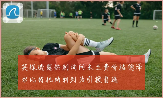 英媒透露热刺询问米兰费价格德泽尔比将托纳利列为引援首选