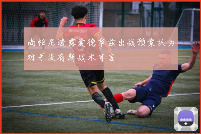 尚帕尼透露爱德华兹出战预案认为对手没有新战术可言