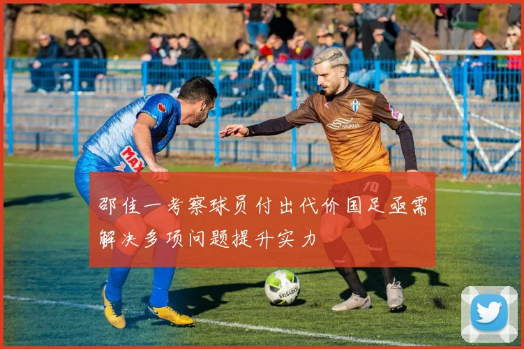 邵佳一考察球员付出代价国足亟需解决多项问题提升实力
