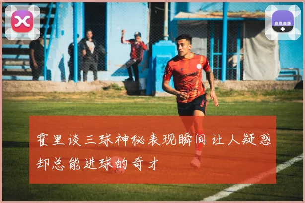 霍里谈三球神秘表现瞬间让人疑惑却总能进球的奇才