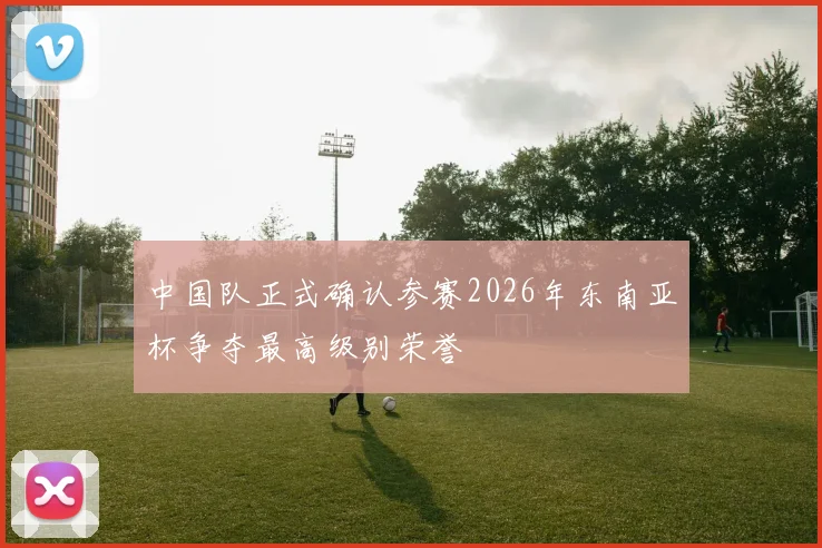 中国队正式确认参赛2026年东南亚杯争夺最高级别荣誉