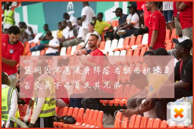 篮网因不愿浪费阵容名额而犹豫是否交易字母哥及其兄弟