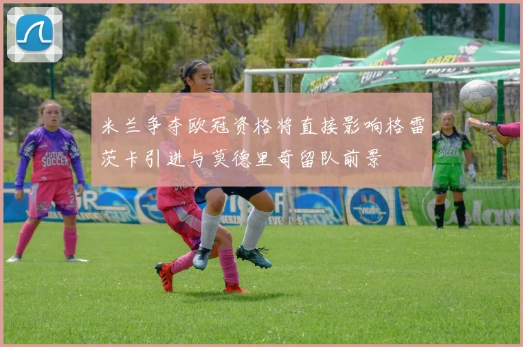 米兰争夺欧冠资格将直接影响格雷茨卡引进与莫德里奇留队前景