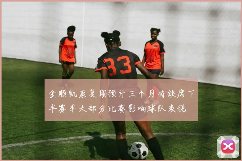 金顺凯康复期预计三个月将缺席下半赛季大部分比赛影响球队表现